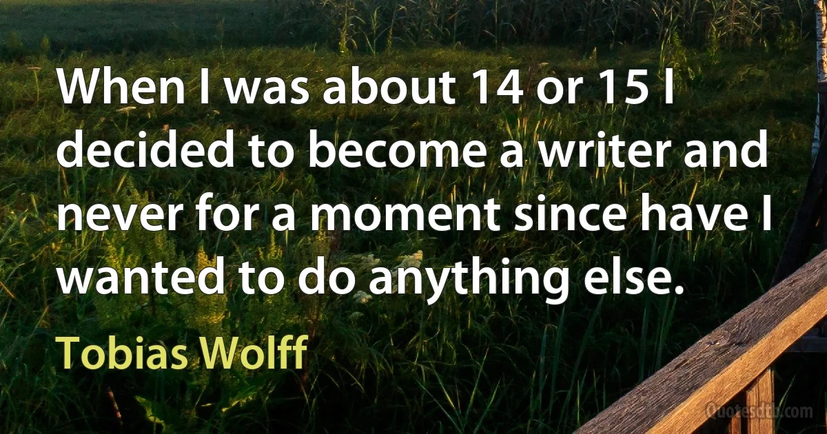 When I was about 14 or 15 I decided to become a writer and never for a moment since have I wanted to do anything else. (Tobias Wolff)