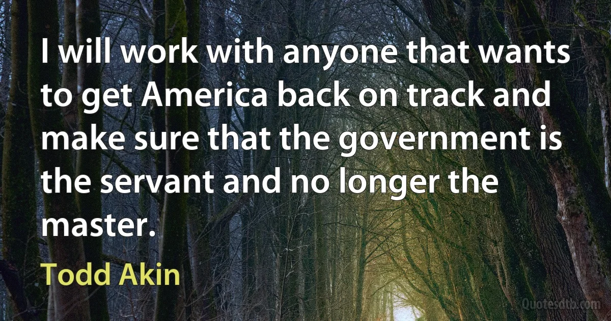 I will work with anyone that wants to get America back on track and make sure that the government is the servant and no longer the master. (Todd Akin)