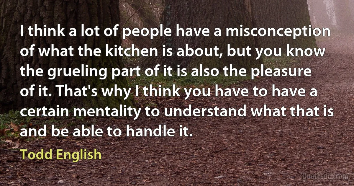 I think a lot of people have a misconception of what the kitchen is about, but you know the grueling part of it is also the pleasure of it. That's why I think you have to have a certain mentality to understand what that is and be able to handle it. (Todd English)