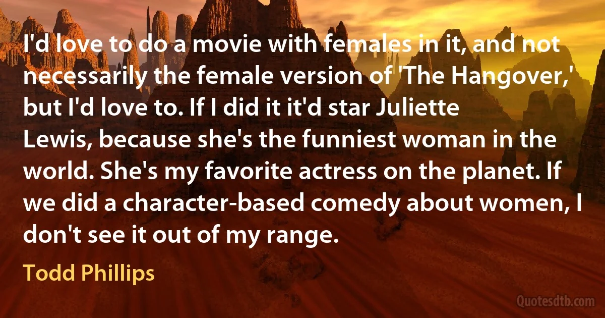 I'd love to do a movie with females in it, and not necessarily the female version of 'The Hangover,' but I'd love to. If I did it it'd star Juliette Lewis, because she's the funniest woman in the world. She's my favorite actress on the planet. If we did a character-based comedy about women, I don't see it out of my range. (Todd Phillips)