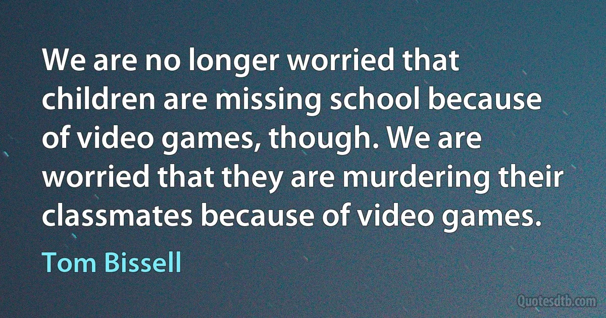 We are no longer worried that children are missing school because of video games, though. We are worried that they are murdering their classmates because of video games. (Tom Bissell)