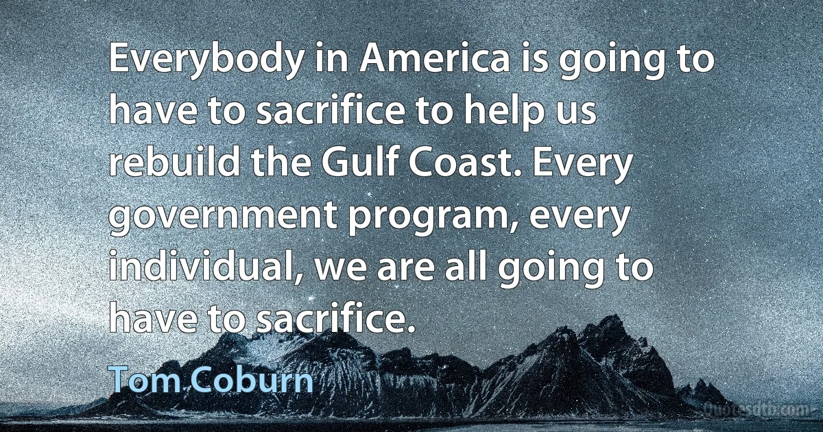 Everybody in America is going to have to sacrifice to help us rebuild the Gulf Coast. Every government program, every individual, we are all going to have to sacrifice. (Tom Coburn)