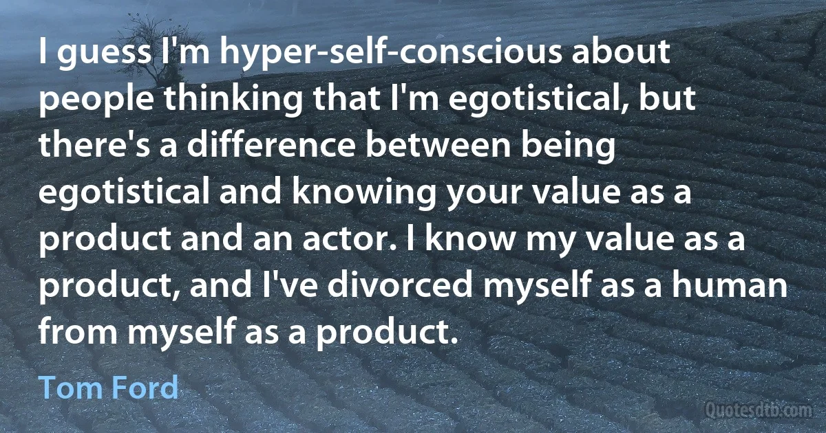 I guess I'm hyper-self-conscious about people thinking that I'm egotistical, but there's a difference between being egotistical and knowing your value as a product and an actor. I know my value as a product, and I've divorced myself as a human from myself as a product. (Tom Ford)