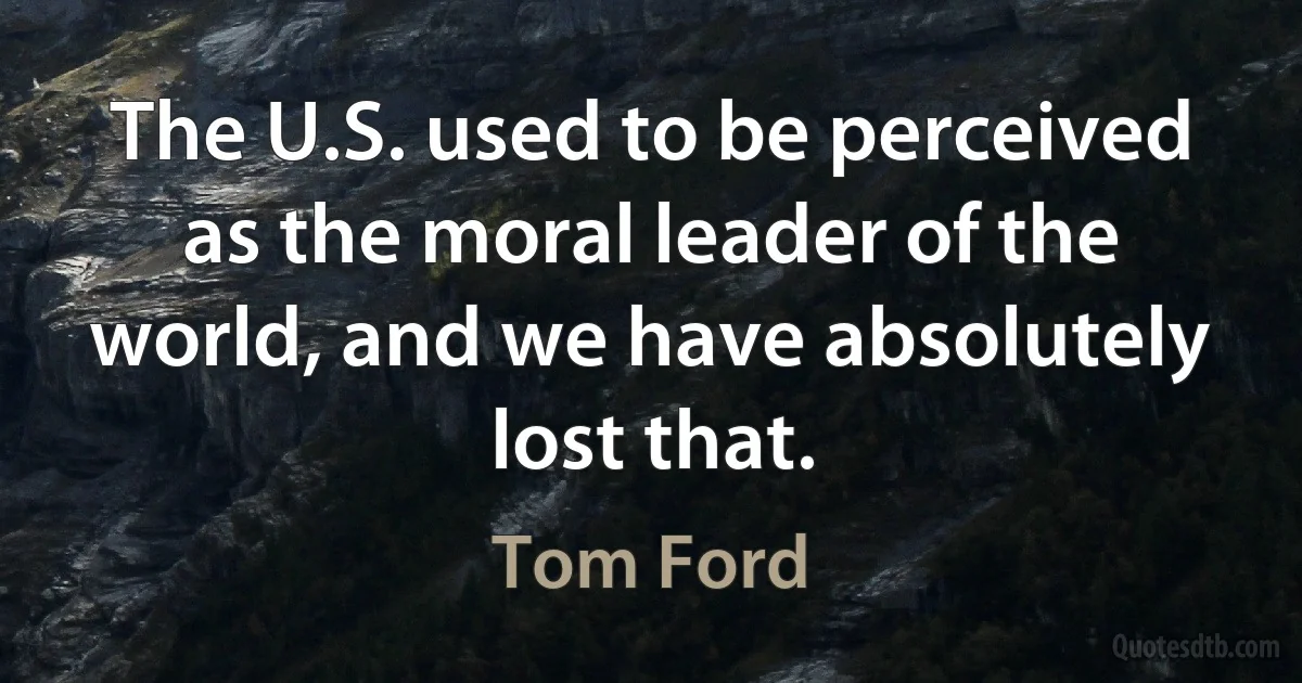 The U.S. used to be perceived as the moral leader of the world, and we have absolutely lost that. (Tom Ford)