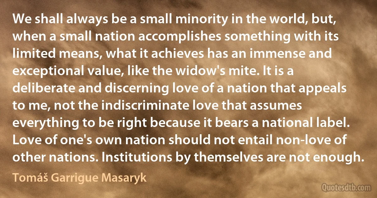 We shall always be a small minority in the world, but, when a small nation accomplishes something with its limited means, what it achieves has an immense and exceptional value, like the widow's mite. It is a deliberate and discerning love of a nation that appeals to me, not the indiscriminate love that assumes everything to be right because it bears a national label. Love of one's own nation should not entail non-love of other nations. Institutions by themselves are not enough. (Tomáš Garrigue Masaryk)