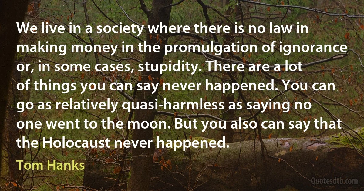 We live in a society where there is no law in making money in the promulgation of ignorance or, in some cases, stupidity. There are a lot of things you can say never happened. You can go as relatively quasi-harmless as saying no one went to the moon. But you also can say that the Holocaust never happened. (Tom Hanks)