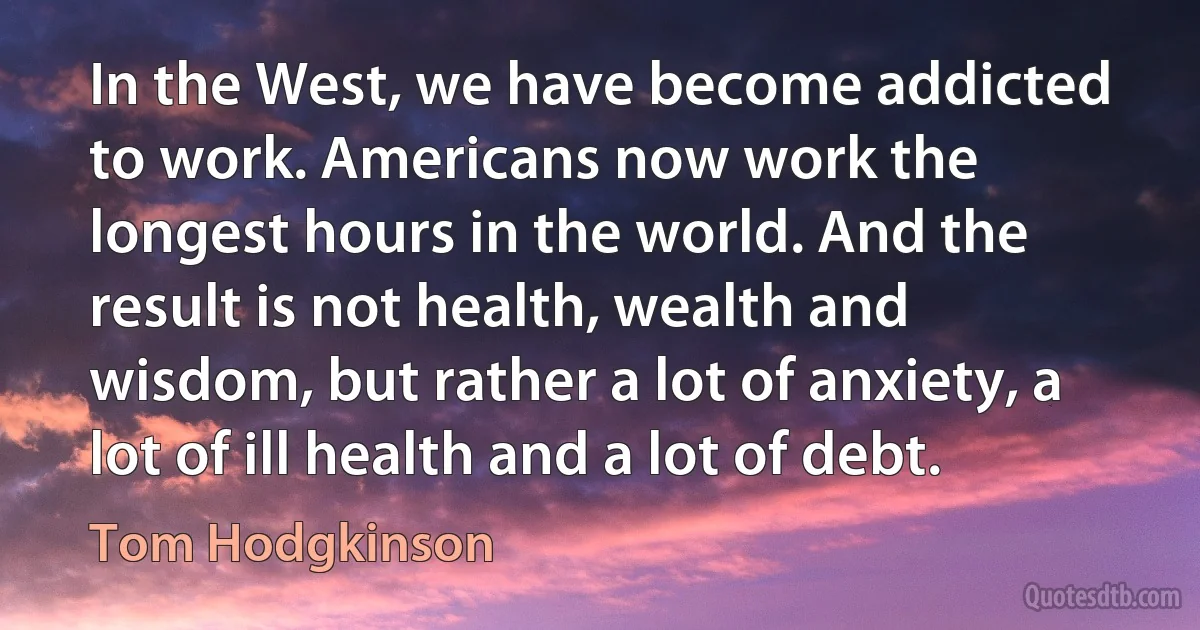 In the West, we have become addicted to work. Americans now work the longest hours in the world. And the result is not health, wealth and wisdom, but rather a lot of anxiety, a lot of ill health and a lot of debt. (Tom Hodgkinson)