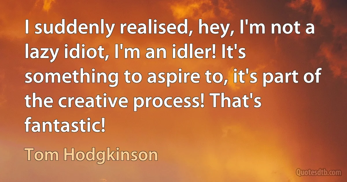 I suddenly realised, hey, I'm not a lazy idiot, I'm an idler! It's something to aspire to, it's part of the creative process! That's fantastic! (Tom Hodgkinson)