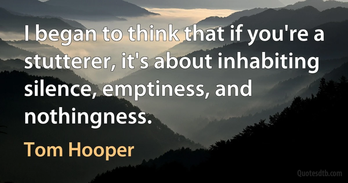 I began to think that if you're a stutterer, it's about inhabiting silence, emptiness, and nothingness. (Tom Hooper)