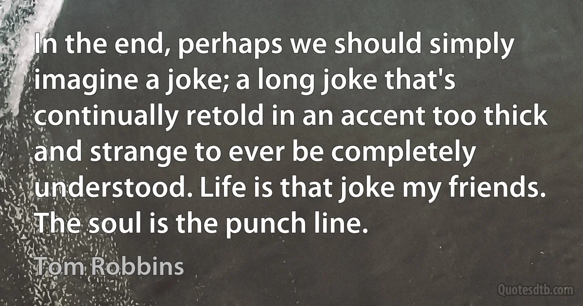 In the end, perhaps we should simply imagine a joke; a long joke that's continually retold in an accent too thick and strange to ever be completely understood. Life is that joke my friends. The soul is the punch line. (Tom Robbins)