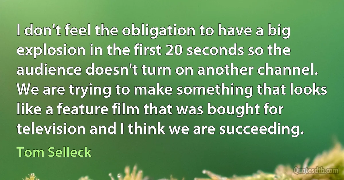 I don't feel the obligation to have a big explosion in the first 20 seconds so the audience doesn't turn on another channel. We are trying to make something that looks like a feature film that was bought for television and I think we are succeeding. (Tom Selleck)