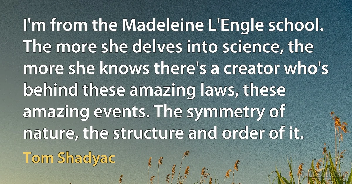 I'm from the Madeleine L'Engle school. The more she delves into science, the more she knows there's a creator who's behind these amazing laws, these amazing events. The symmetry of nature, the structure and order of it. (Tom Shadyac)