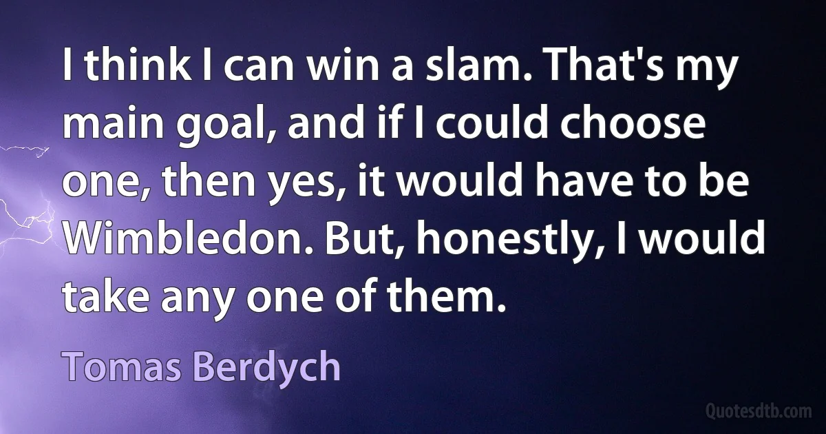 I think I can win a slam. That's my main goal, and if I could choose one, then yes, it would have to be Wimbledon. But, honestly, I would take any one of them. (Tomas Berdych)