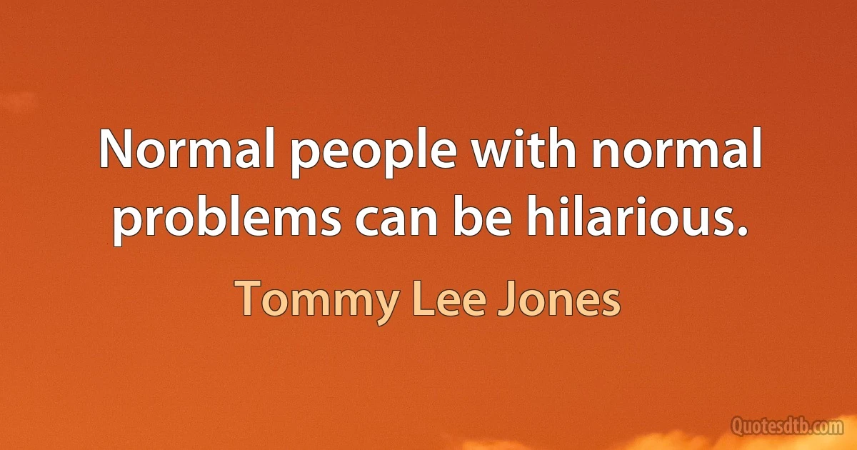 Normal people with normal problems can be hilarious. (Tommy Lee Jones)