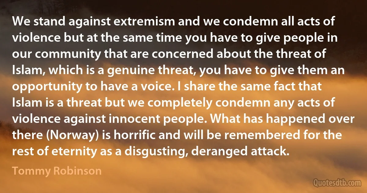 We stand against extremism and we condemn all acts of violence but at the same time you have to give people in our community that are concerned about the threat of Islam, which is a genuine threat, you have to give them an opportunity to have a voice. I share the same fact that Islam is a threat but we completely condemn any acts of violence against innocent people. What has happened over there (Norway) is horrific and will be remembered for the rest of eternity as a disgusting, deranged attack. (Tommy Robinson)