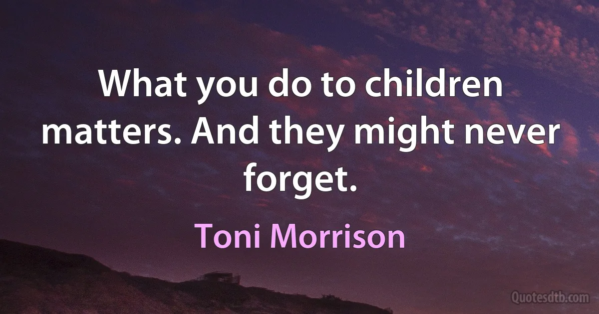 What you do to children matters. And they might never forget. (Toni Morrison)