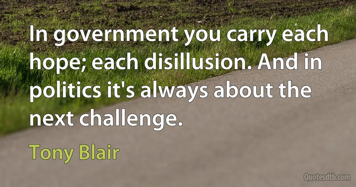 In government you carry each hope; each disillusion. And in politics it's always about the next challenge. (Tony Blair)