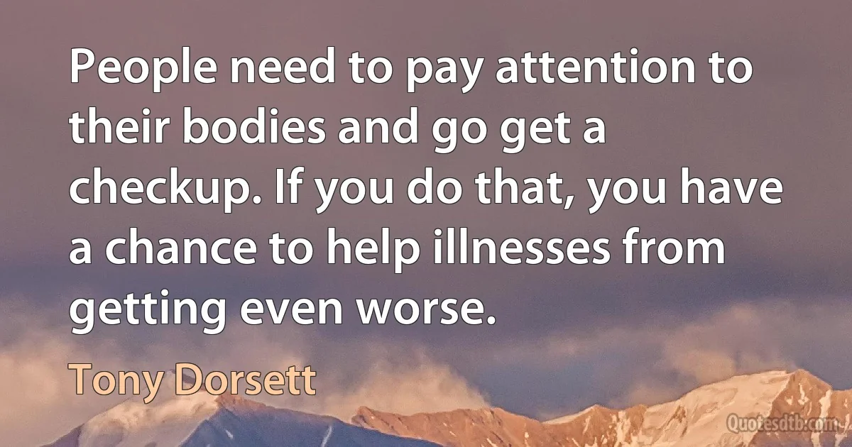 People need to pay attention to their bodies and go get a checkup. If you do that, you have a chance to help illnesses from getting even worse. (Tony Dorsett)