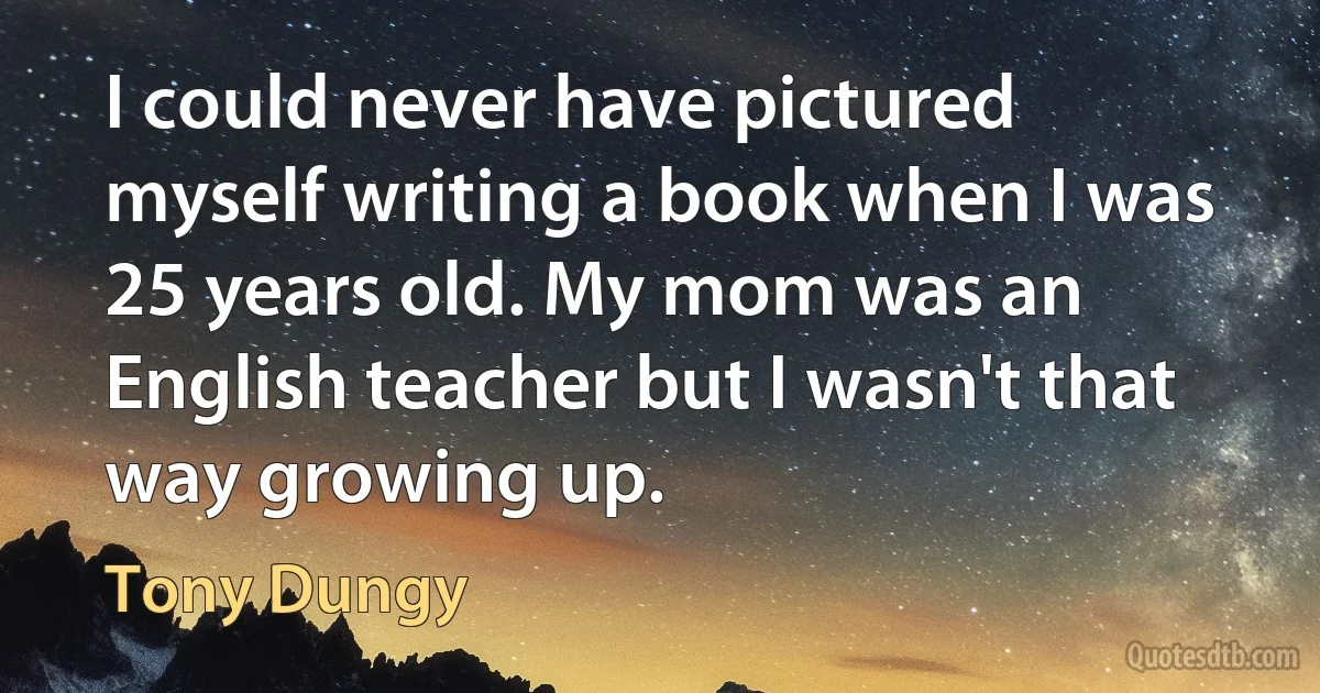 I could never have pictured myself writing a book when I was 25 years old. My mom was an English teacher but I wasn't that way growing up. (Tony Dungy)