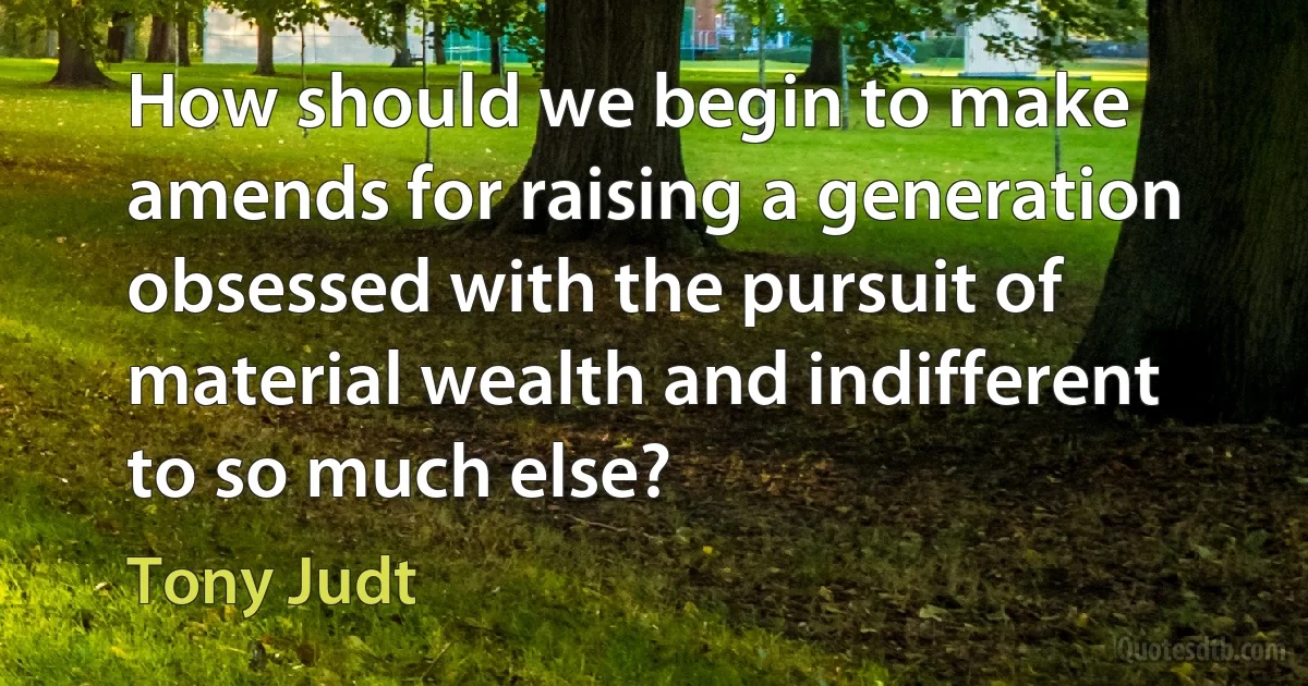 How should we begin to make amends for raising a generation obsessed with the pursuit of material wealth and indifferent to so much else? (Tony Judt)