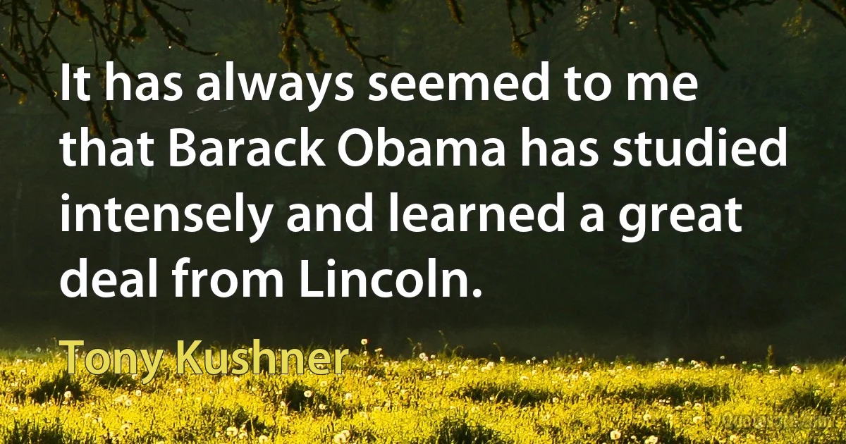 It has always seemed to me that Barack Obama has studied intensely and learned a great deal from Lincoln. (Tony Kushner)