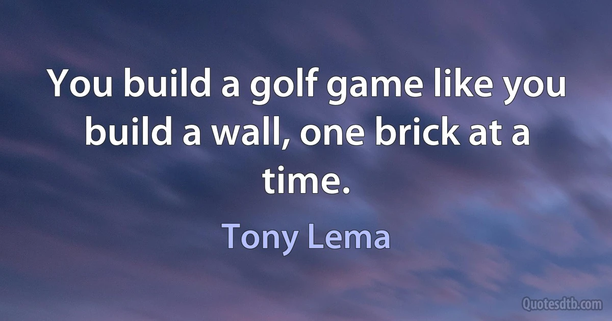 You build a golf game like you build a wall, one brick at a time. (Tony Lema)