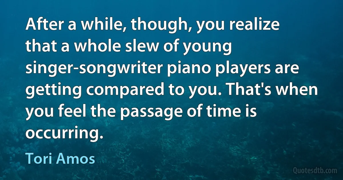 After a while, though, you realize that a whole slew of young singer-songwriter piano players are getting compared to you. That's when you feel the passage of time is occurring. (Tori Amos)