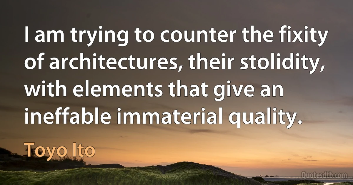 I am trying to counter the fixity of architectures, their stolidity, with elements that give an ineffable immaterial quality. (Toyo Ito)