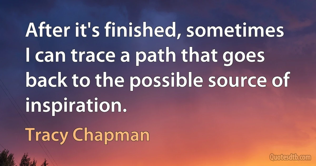 After it's finished, sometimes I can trace a path that goes back to the possible source of inspiration. (Tracy Chapman)