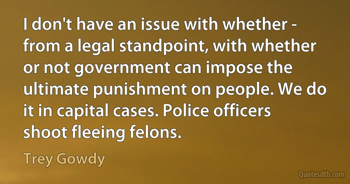 I don't have an issue with whether - from a legal standpoint, with whether or not government can impose the ultimate punishment on people. We do it in capital cases. Police officers shoot fleeing felons. (Trey Gowdy)