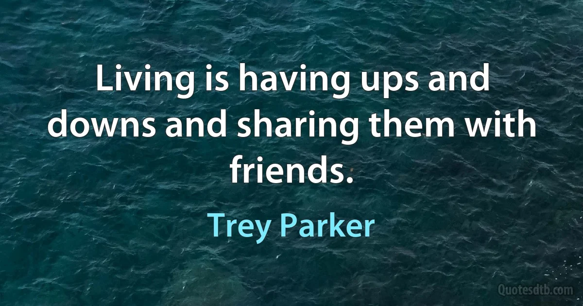 Living is having ups and downs and sharing them with friends. (Trey Parker)