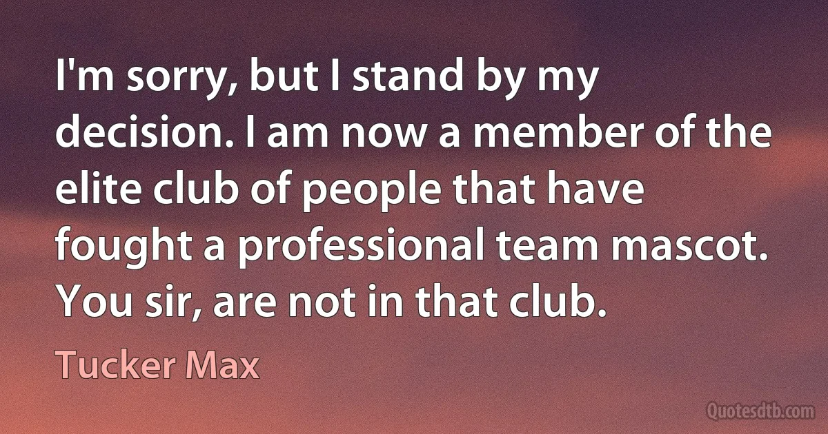 I'm sorry, but I stand by my decision. I am now a member of the elite club of people that have fought a professional team mascot. You sir, are not in that club. (Tucker Max)