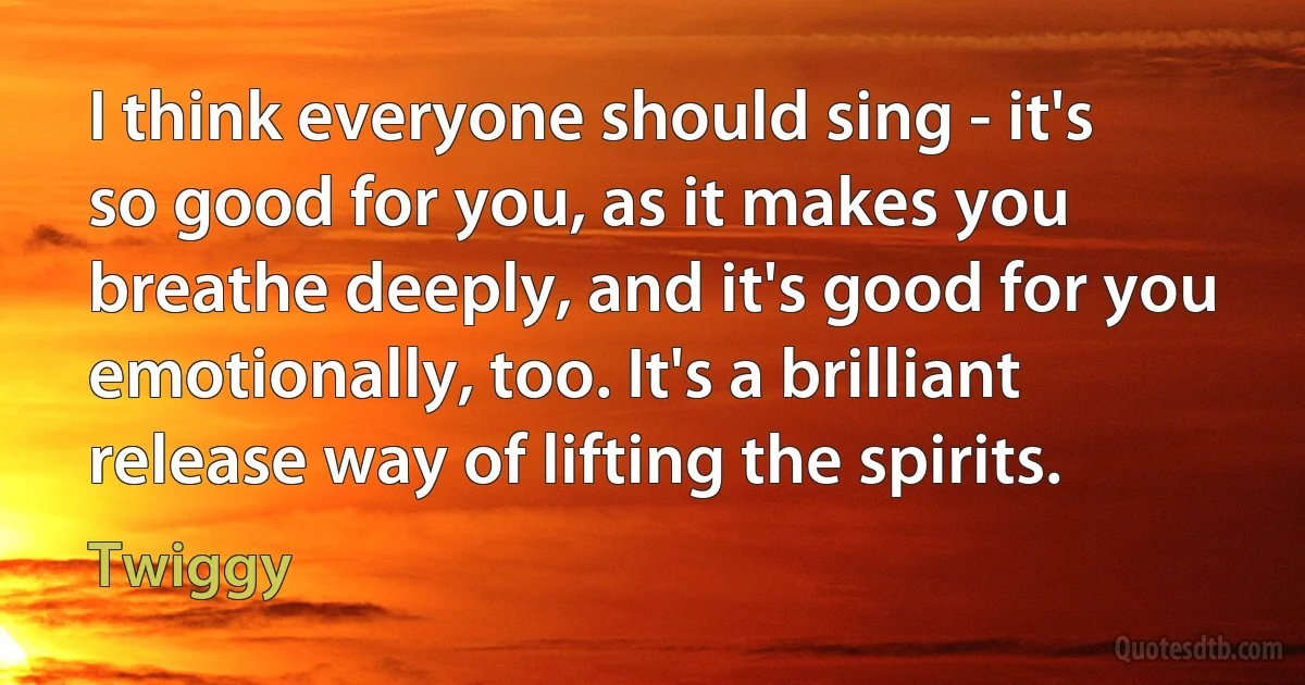 I think everyone should sing - it's so good for you, as it makes you breathe deeply, and it's good for you emotionally, too. It's a brilliant release way of lifting the spirits. (Twiggy)