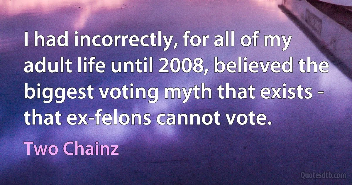 I had incorrectly, for all of my adult life until 2008, believed the biggest voting myth that exists - that ex-felons cannot vote. (Two Chainz)