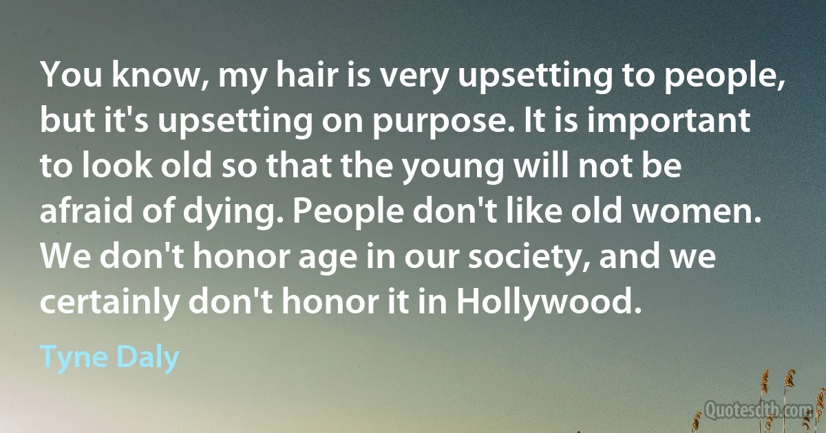 You know, my hair is very upsetting to people, but it's upsetting on purpose. It is important to look old so that the young will not be afraid of dying. People don't like old women. We don't honor age in our society, and we certainly don't honor it in Hollywood. (Tyne Daly)