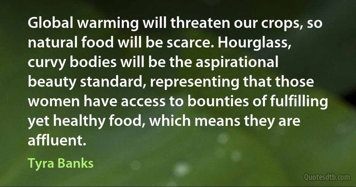 Global warming will threaten our crops, so natural food will be scarce. Hourglass, curvy bodies will be the aspirational beauty standard, representing that those women have access to bounties of fulfilling yet healthy food, which means they are affluent. (Tyra Banks)