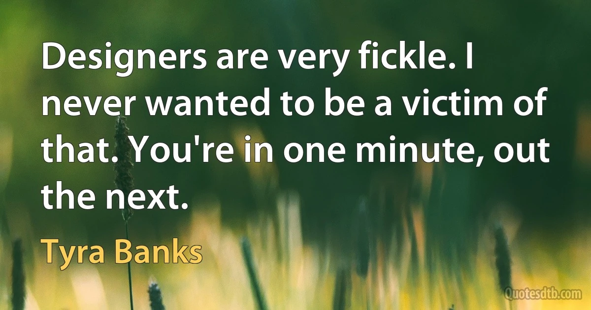 Designers are very fickle. I never wanted to be a victim of that. You're in one minute, out the next. (Tyra Banks)