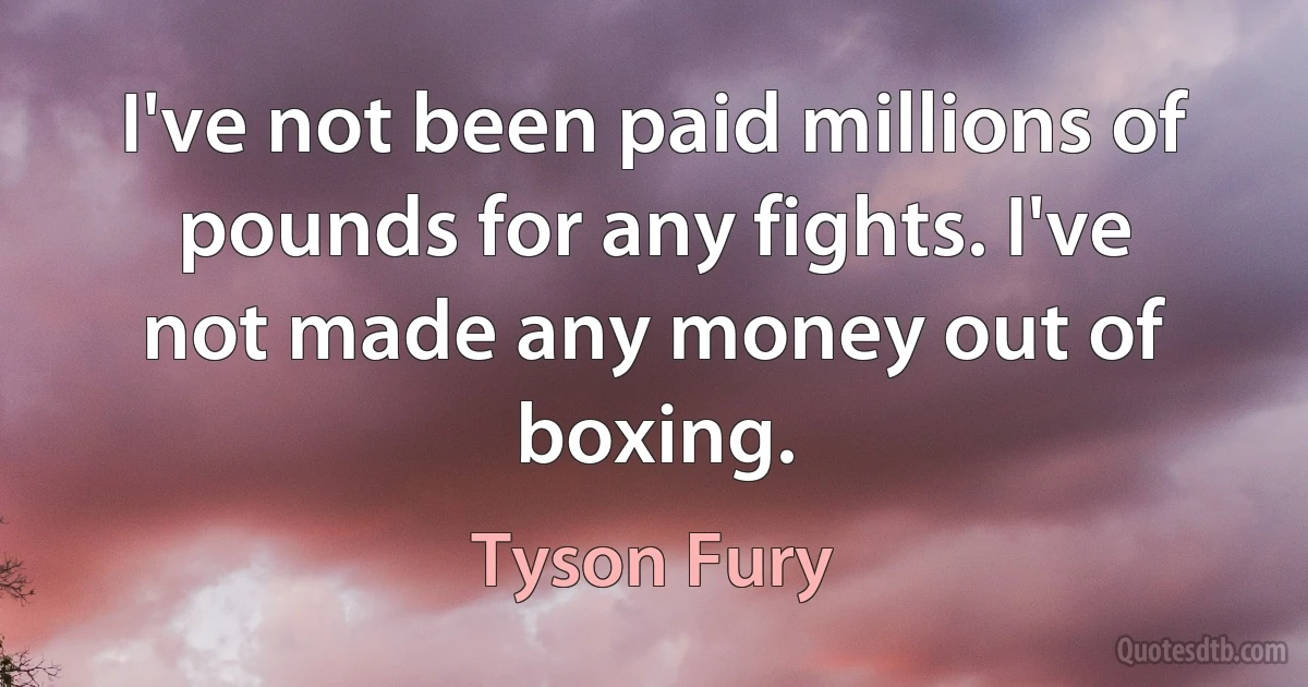 I've not been paid millions of pounds for any fights. I've not made any money out of boxing. (Tyson Fury)