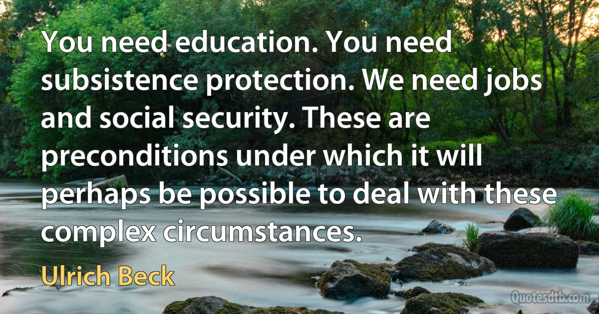 You need education. You need subsistence protection. We need jobs and social security. These are preconditions under which it will perhaps be possible to deal with these complex circumstances. (Ulrich Beck)