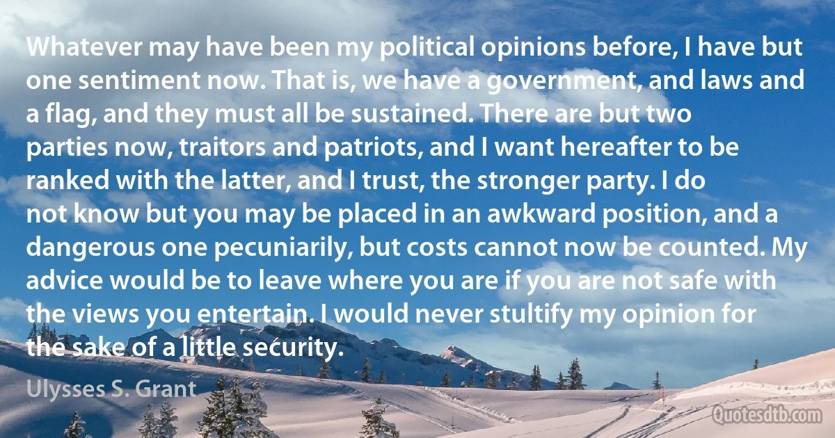 Whatever may have been my political opinions before, I have but one sentiment now. That is, we have a government, and laws and a flag, and they must all be sustained. There are but two parties now, traitors and patriots, and I want hereafter to be ranked with the latter, and I trust, the stronger party. I do not know but you may be placed in an awkward position, and a dangerous one pecuniarily, but costs cannot now be counted. My advice would be to leave where you are if you are not safe with the views you entertain. I would never stultify my opinion for the sake of a little security. (Ulysses S. Grant)