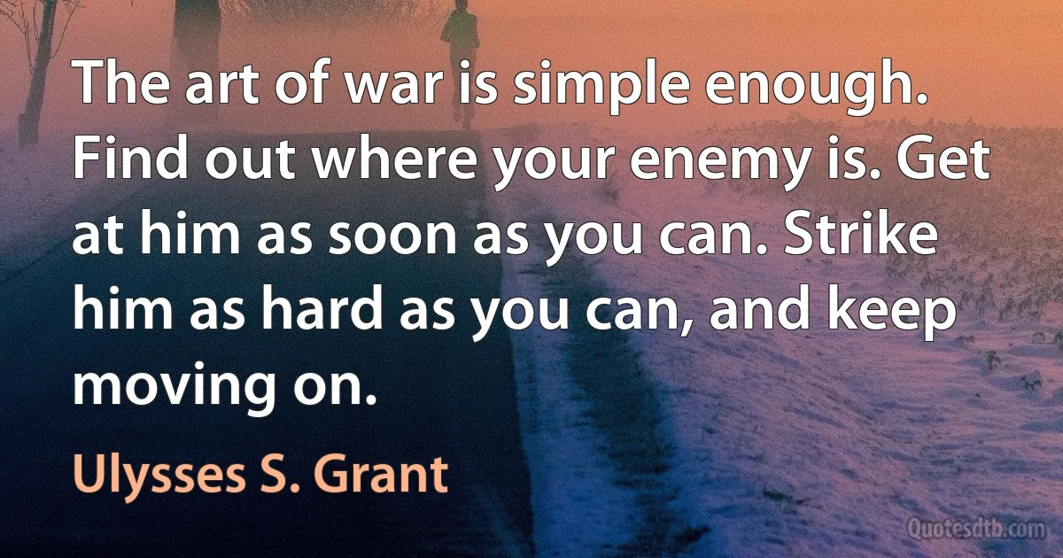 The art of war is simple enough. Find out where your enemy is. Get at him as soon as you can. Strike him as hard as you can, and keep moving on. (Ulysses S. Grant)