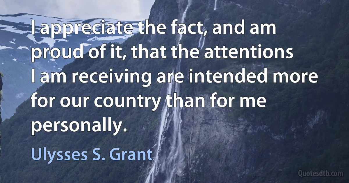 I appreciate the fact, and am proud of it, that the attentions I am receiving are intended more for our country than for me personally. (Ulysses S. Grant)