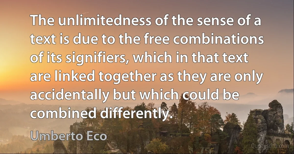 The unlimitedness of the sense of a text is due to the free combinations of its signifiers, which in that text are linked together as they are only accidentally but which could be combined differently. (Umberto Eco)