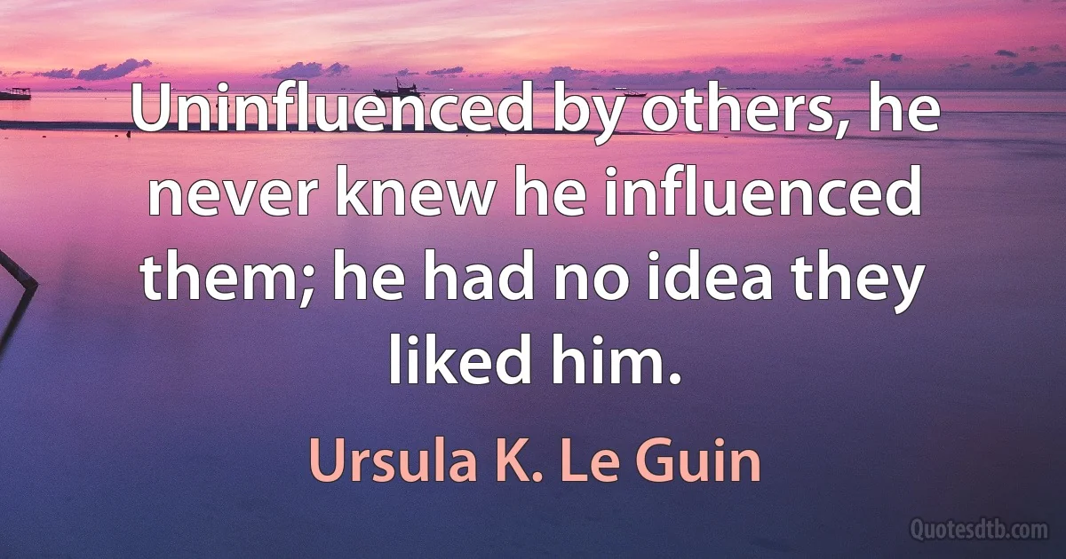 Uninfluenced by others, he never knew he influenced them; he had no idea they liked him. (Ursula K. Le Guin)