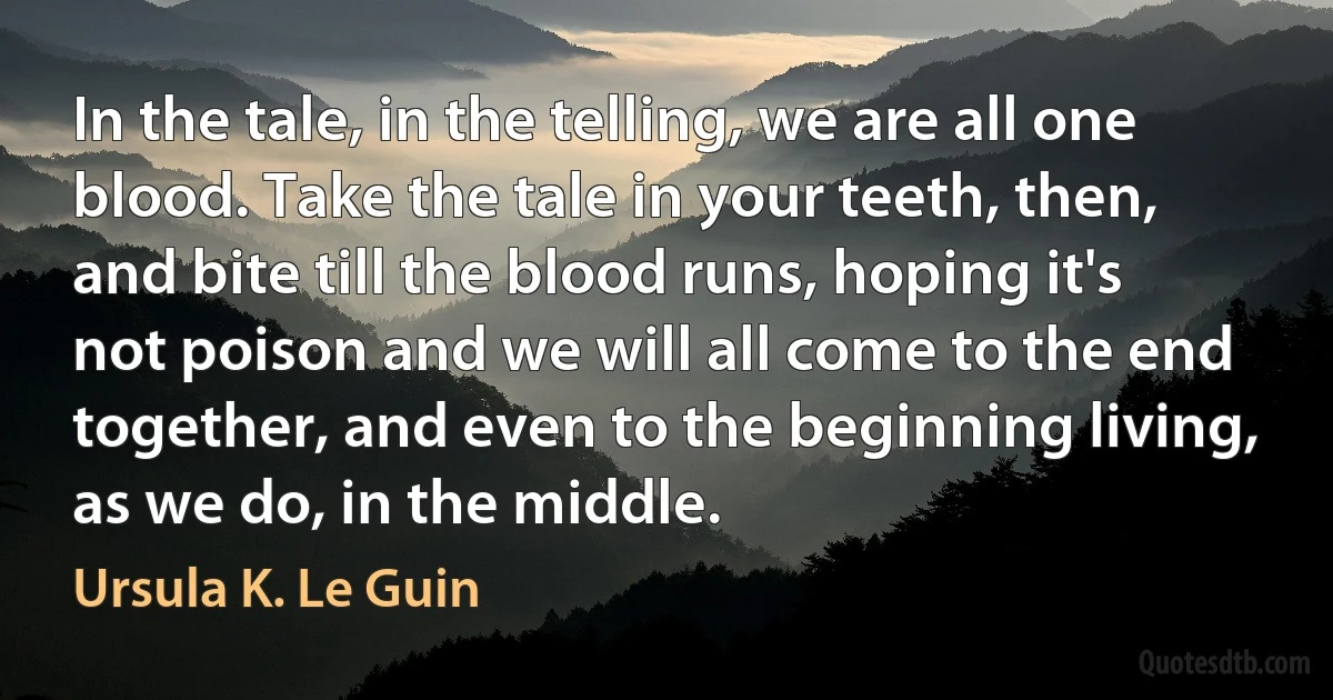 In the tale, in the telling, we are all one blood. Take the tale in your teeth, then, and bite till the blood runs, hoping it's not poison and we will all come to the end together, and even to the beginning living, as we do, in the middle. (Ursula K. Le Guin)