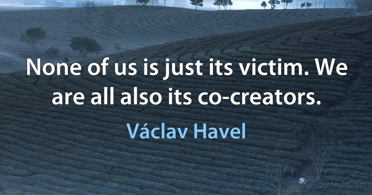 None of us is just its victim. We are all also its co-creators. (Václav Havel)