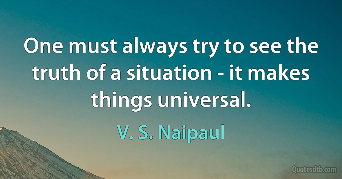 One must always try to see the truth of a situation - it makes things universal. (V. S. Naipaul)