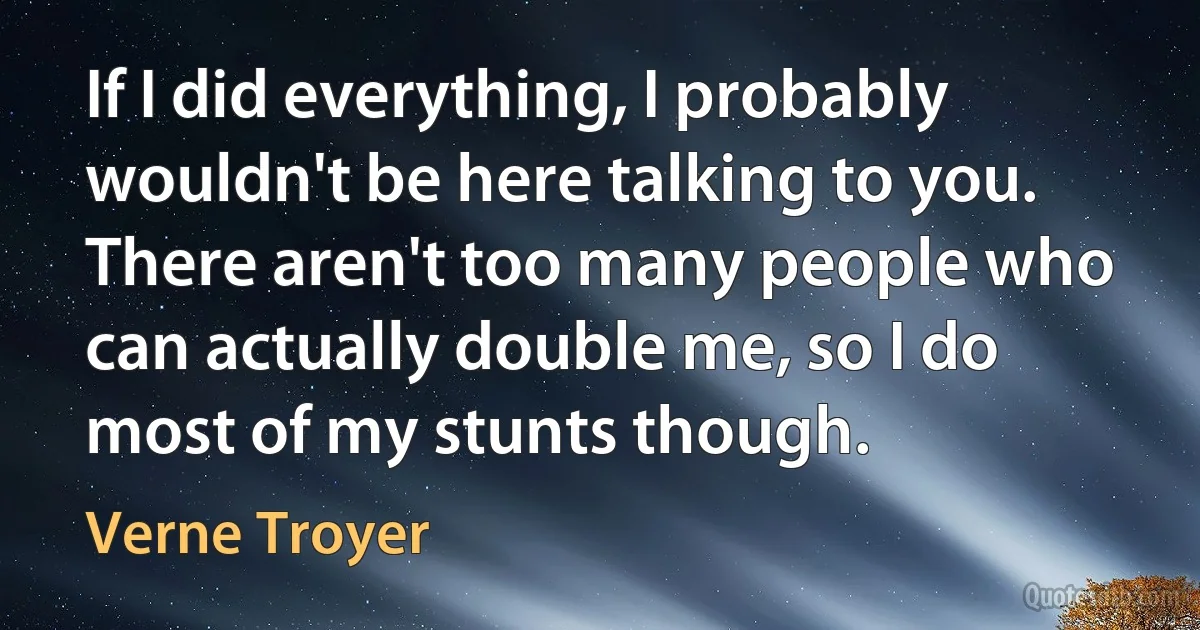 If I did everything, I probably wouldn't be here talking to you. There aren't too many people who can actually double me, so I do most of my stunts though. (Verne Troyer)