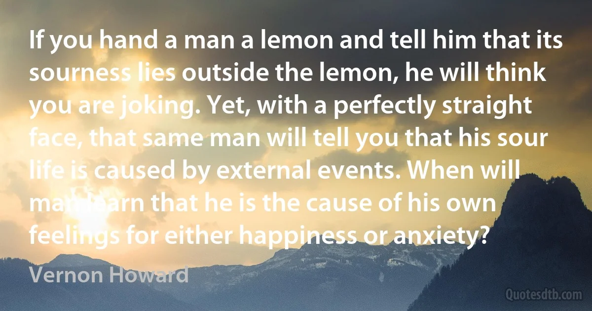 If you hand a man a lemon and tell him that its sourness lies outside the lemon, he will think you are joking. Yet, with a perfectly straight face, that same man will tell you that his sour life is caused by external events. When will man learn that he is the cause of his own feelings for either happiness or anxiety? (Vernon Howard)