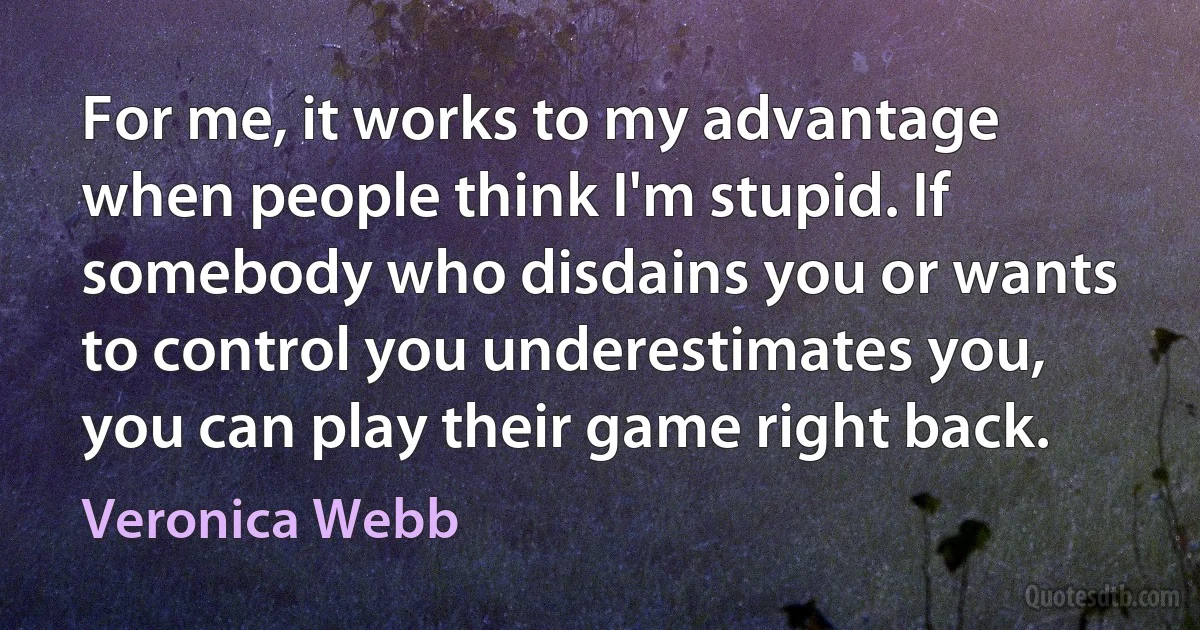 For me, it works to my advantage when people think I'm stupid. If somebody who disdains you or wants to control you underestimates you, you can play their game right back. (Veronica Webb)